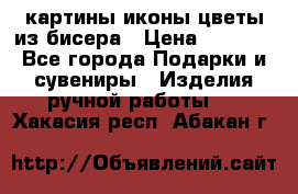 картины,иконы,цветы из бисера › Цена ­ 2 000 - Все города Подарки и сувениры » Изделия ручной работы   . Хакасия респ.,Абакан г.